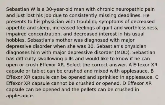 Sebastian W is a 30-year-old man with chronic neuropathic pain and just lost his job due to consistently missing deadlines. He presents to his physician with troubling symptoms of decreased appetite and sleep, increased feelings of guilt and worthlessness, impaired concentration, and decreased interest in his usual hobbies. Sebastian's mother was diagnosed with major depressive disorder when she was 30. Sebastian's physician diagnoses him with major depressive disorder (MDD). Sebastian has difficulty swallowing pills and would like to know if he can open or crush Effexor XR. Select the correct answer. A Effexor XR capsule or tablet can be crushed and mixed with applesauce. B Effexor XR capsule can be opened and sprinkled in applesauce. C Effexor XR capsule cannot be crushed or opened. D Effexor XR capsule can be opened and the pellets can be crushed in applesauce.