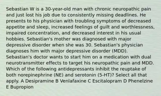 Sebastian W is a 30-year-old man with chronic neuropathic pain and just lost his job due to consistently missing deadlines. He presents to his physician with troubling symptoms of decreased appetite and sleep, increased feelings of guilt and worthlessness, impaired concentration, and decreased interest in his usual hobbies. Sebastian's mother was diagnosed with major depressive disorder when she was 30. Sebastian's physician diagnoses him with major depressive disorder (MDD). Sebastian's doctor wants to start him on a medication with dual neurotransmitter effects to target his neuropathic pain and MDD. Which of the following antidepressants inhibit the reuptake of both norepinephrine (NE) and serotonin (5-HT)? Select all that apply. A Desipramine B Venlafaxine C Escitalopram D Phenelzine E Bupropion