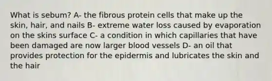 What is sebum? A- the fibrous protein cells that make up the skin, hair, and nails B- extreme water loss caused by evaporation on the skins surface C- a condition in which capillaries that have been damaged are now larger blood vessels D- an oil that provides protection for the epidermis and lubricates the skin and the hair