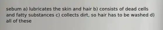 sebum a) lubricates the skin and hair b) consists of dead cells and fatty substances c) collects dirt, so hair has to be washed d) all of these