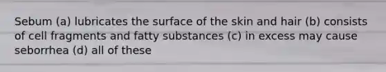 Sebum (a) lubricates the surface of the skin and hair (b) consists of cell fragments and fatty substances (c) in excess may cause seborrhea (d) all of these