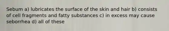 Sebum a) lubricates the surface of the skin and hair b) consists of cell fragments and fatty substances c) in excess may cause seborrhea d) all of these