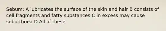 Sebum: A lubricates the surface of the skin and hair B consists of cell fragments and fatty substances C in excess may cause seborrhoea D All of these