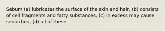 Sebum (a) lubricates the surface of the skin and hair, (b) consists of cell fragments and fatty substances, (c) in excess may cause seborrhea, (d) all of these.