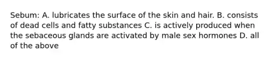 Sebum: A. lubricates the surface of the skin and hair. B. consists of dead cells and fatty substances C. is actively produced when the sebaceous glands are activated by male sex hormones D. all of the above