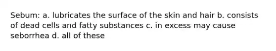 Sebum: a. lubricates the surface of the skin and hair b. consists of dead cells and fatty substances c. in excess may cause seborrhea d. all of these