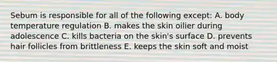 Sebum is responsible for all of the following except: A. body temperature regulation B. makes the skin oilier during adolescence C. kills bacteria on the skin's surface D. prevents hair follicles from brittleness E. keeps the skin soft and moist