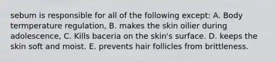 sebum is responsible for all of the following except: A. Body termperature regulation, B. makes the skin oilier during adolescence, C. Kills baceria on the skin's surface. D. keeps the skin soft and moist. E. prevents <a href='https://www.questionai.com/knowledge/kiv0PTowAN-hair-follicles' class='anchor-knowledge'>hair follicles</a> from brittleness.