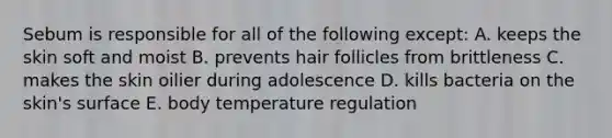 Sebum is responsible for all of the following except: A. keeps the skin soft and moist B. prevents hair follicles from brittleness C. makes the skin oilier during adolescence D. kills bacteria on the skin's surface E. body temperature regulation