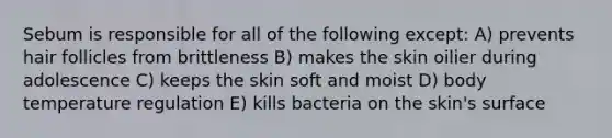 Sebum is responsible for all of the following except: A) prevents hair follicles from brittleness B) makes the skin oilier during adolescence C) keeps the skin soft and moist D) body temperature regulation E) kills bacteria on the skin's surface