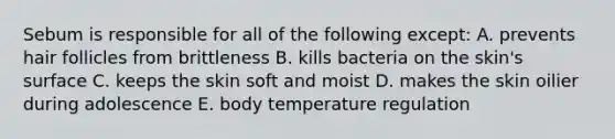 Sebum is responsible for all of the following except: A. prevents hair follicles from brittleness B. kills bacteria on the skin's surface C. keeps the skin soft and moist D. makes the skin oilier during adolescence E. body temperature regulation