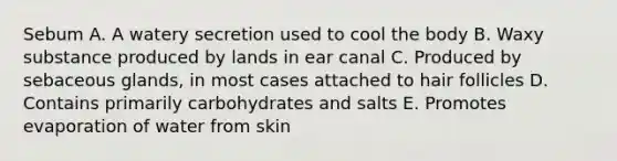 Sebum A. A watery secretion used to cool the body B. Waxy substance produced by lands in ear canal C. Produced by sebaceous glands, in most cases attached to hair follicles D. Contains primarily carbohydrates and salts E. Promotes evaporation of water from skin