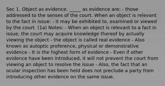 Sec 1. Object as evidence. _____ as evidence are: - those addressed to the senses of the court. When an object is relevant to the fact in issue: - it may be exhibited to, examined or viewed by the court. (1a) Notes: - When an object is relevant to a fact in issue, the court may acquire knowledge thereof by actually viewing the object - the object is called real evidence - Also known as autoptic proference, physical or demonstrative evidence - It is the highest form of evidence - Even if other evidence have been introduced, it will not prevent the court from viewing an object to resolve the issue - Also, the fact that an ocular inspection has been held does not preclude a party from introducing other evidence on the same issue.