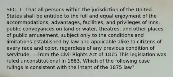 SEC. 1. That all persons within the jurisdiction of the United States shall be entitled to the full and equal enjoyment of the accommodations, advantages, facilities, and privileges of inns, public conveyances on land or water, theatres, and other places of public amusement, subject only to the conditions and limitations established by law and applicable alike to citizens of every race and color, regardless of any previous condition of servitude. —From the Civil Rights Act of 1875 This legislation was ruled unconstitutional in 1883. Which of the following case rulings is consistent with the intent of the 1875 law?