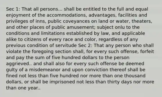 Sec 1: That all persons... shall be entitled to the full and equal enjoyment of the accommodations, advantages, facilities and privileges of inns, public coveyances on land or water, theaters, and other places of public amusement; subject onlu to the conditions and limitations established by law, and applicable alike to citizens of every race and color, regardless of any previous condition of servitude Sec 2: That any person who shall violate the foregoing section shall, for every such offense, forfeit and pay the sum of five hundred dollars to the person aggrieved.. and shall also for every such offense be deemed gulty of a misdemeanor and upon conviction thereof shall be fined not less than five hundred nor more than one thousand dollars, or shall be imprisoned not less than thirty days nor more than one year..