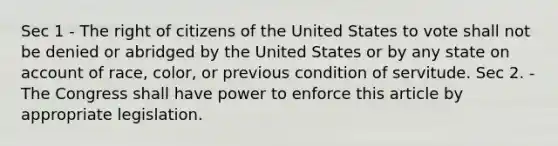 Sec 1 - The right of citizens of the United States to vote shall not be denied or abridged by the United States or by any state on account of race, color, or previous condition of servitude. Sec 2. - The Congress shall have power to enforce this article by appropriate legislation.