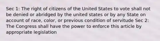 Sec 1: The right of citizens of the United States to vote shall not be denied or abridged by the united states or by any State on account of race, color, or previous condition of servitude Sec 2: The Congress shall have the power to enforce this article by appropriate legislation