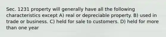 Sec. 1231 property will generally have all the following characteristics except A) real or depreciable property. B) used in trade or business. C) held for sale to customers. D) held for more than one year