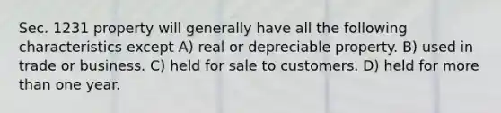 Sec. 1231 property will generally have all the following characteristics except A) real or depreciable property. B) used in trade or business. C) held for sale to customers. D) held for more than one year.