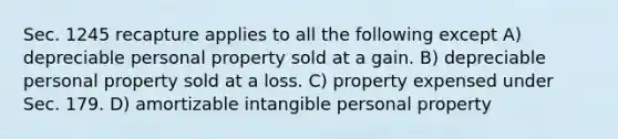 Sec. 1245 recapture applies to all the following except A) depreciable personal property sold at a gain. B) depreciable personal property sold at a loss. C) property expensed under Sec. 179. D) amortizable intangible personal property