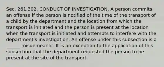 Sec. 261.302. CONDUCT OF INVESTIGATION. A person commits an offense if the person is notified of the time of the transport of a child by the department and the location from which the transport is initiated and the person is present at the location when the transport is initiated and attempts to interfere with the department's investigation. An offense under this subsection is a ______ misdemeanor. It is an exception to the application of this subsection that the department requested the person to be present at the site of the transport.