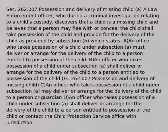 Sec. 262.007 Possession and delivery of missing child (a) A Law Enforcement officer, who during a criminal investigation relating to a child's custody, discovers that a child is a missing child and believes that a person may flee with or conceal the child shall take possession of the child and provide for the delivery of the child as provided by subsection (b) which states: A)An officer who takes possession of a child under subsection (a) must deliver or arrange for the delivery of the child to a person entitled to possession of the child. B)An officer who takes possession of a child under subsection (a) shall deliver or arrange for the delivery of the child to a person entitled to possession of the child (FC 262.007 Possession and delivery of missing child) C)An officer who takes possession of a child under subsection (a) may deliver or arrange for the delivery of the child to a person or guardian D)An officer who takes possession of a child under subsection (a) shall deliver or arrange for the delivery of the child to a person entitled to possession of the child or contact the Child Protection Service office with jurisdiction.