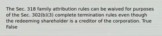 The Sec. 318 family attribution rules can be waived for purposes of the Sec.​ 302(b)(3) complete termination rules even though the redeeming shareholder is a creditor of the corporation. True False