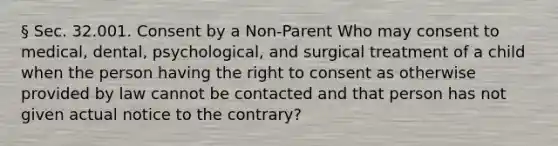 § Sec. 32.001. Consent by a Non-Parent Who may consent to medical, dental, psychological, and surgical treatment of a child when the person having the right to consent as otherwise provided by law cannot be contacted and that person has not given actual notice to the contrary?