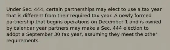 Under Sec. 444, certain partnerships may elect to use a tax year that is different from their required tax year. A newly formed partnership that begins operations on December 1 and is owned by calendar year partners may make a Sec. 444 election to adopt a September 30 tax year, assuming they meet the other requirements.