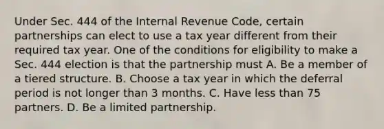 Under Sec. 444 of the Internal Revenue Code, certain partnerships can elect to use a tax year different from their required tax year. One of the conditions for eligibility to make a Sec. 444 election is that the partnership must A. Be a member of a tiered structure. B. Choose a tax year in which the deferral period is not longer than 3 months. C. Have less than 75 partners. D. Be a limited partnership.