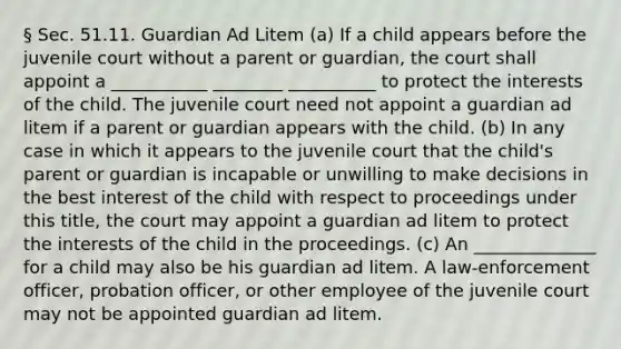 § Sec. 51.11. Guardian Ad Litem (a) If a child appears before the juvenile court without a parent or guardian, the court shall appoint a ___________ ________ __________ to protect the interests of the child. The juvenile court need not appoint a guardian ad litem if a parent or guardian appears with the child. (b) In any case in which it appears to the juvenile court that the child's parent or guardian is incapable or unwilling to make decisions in the best interest of the child with respect to proceedings under this title, the court may appoint a guardian ad litem to protect the interests of the child in the proceedings. (c) An ______________ for a child may also be his guardian ad litem. A law-enforcement officer, probation officer, or other employee of the juvenile court may not be appointed guardian ad litem.