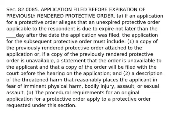 Sec. 82.0085. APPLICATION FILED BEFORE EXPIRATION OF PREVIOUSLY RENDERED PROTECTIVE ORDER. (a) If an application for a protective order alleges that an unexpired protective order applicable to the respondent is due to expire not later than the ____day after the date the application was filed, the application for the subsequent protective order must include: (1) a copy of the previously rendered protective order attached to the application or, if a copy of the previously rendered protective order is unavailable, a statement that the order is unavailable to the applicant and that a copy of the order will be filed with the court before the hearing on the application; and (2) a description of the threatened harm that reasonably places the applicant in fear of imminent physical harm, bodily injury, assault, or sexual assault. (b) The procedural requirements for an original application for a protective order apply to a protective order requested under this section.