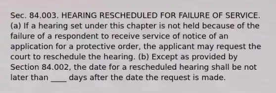 Sec. 84.003. HEARING RESCHEDULED FOR FAILURE OF SERVICE. (a) If a hearing set under this chapter is not held because of the failure of a respondent to receive service of notice of an application for a protective order, the applicant may request the court to reschedule the hearing. (b) Except as provided by Section 84.002, the date for a rescheduled hearing shall be not later than ____ days after the date the request is made.