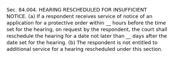 Sec. 84.004. HEARING RESCHEDULED FOR INSUFFICIENT NOTICE. (a) If a respondent receives service of notice of an application for a protective order within __ hours before the time set for the hearing, on request by the respondent, the court shall reschedule the hearing for a date not later than __ days after the date set for the hearing. (b) The respondent is not entitled to additional service for a hearing rescheduled under this section.