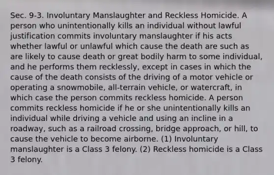 Sec. 9‑3. Involuntary Manslaughter and Reckless Homicide. A person who unintentionally kills an individual without lawful justification commits involuntary manslaughter if his acts whether lawful or unlawful which cause the death are such as are likely to cause death or great bodily harm to some individual, and he performs them recklessly, except in cases in which the cause of the death consists of the driving of a motor vehicle or operating a snowmobile, all‑terrain vehicle, or watercraft, in which case the person commits reckless homicide. A person commits reckless homicide if he or she unintentionally kills an individual while driving a vehicle and using an incline in a roadway, such as a railroad crossing, bridge approach, or hill, to cause the vehicle to become airborne. (1) Involuntary manslaughter is a Class 3 felony. (2) Reckless homicide is a Class 3 felony.