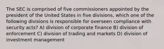 The SEC is comprised of five commissioners appointed by the president of the United States in five divisions, which one of the following divisions is responsible for overseen compliance with security acts? A) division of corporate finance B) division of enforcement C) division of trading and markets D) division of investment management