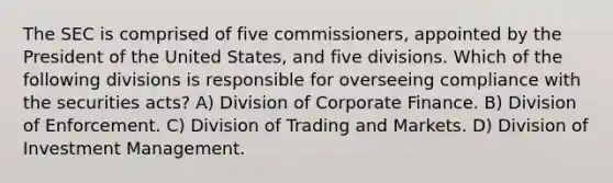 The SEC is comprised of five commissioners, appointed by the President of the United States, and five divisions. Which of the following divisions is responsible for overseeing compliance with the securities acts? A) Division of Corporate Finance. B) Division of Enforcement. C) Division of Trading and Markets. D) Division of Investment Management.