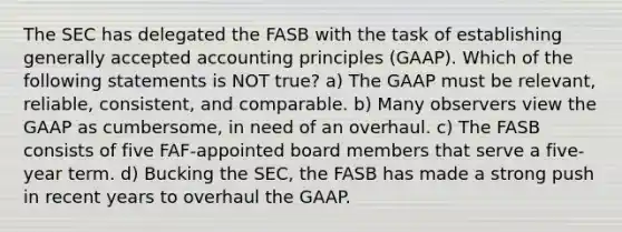 The SEC has delegated the FASB with the task of establishing generally accepted accounting principles (GAAP). Which of the following statements is NOT true? a) The GAAP must be relevant, reliable, consistent, and comparable. b) Many observers view the GAAP as cumbersome, in need of an overhaul. c) The FASB consists of five FAF-appointed board members that serve a five-year term. d) Bucking the SEC, the FASB has made a strong push in recent years to overhaul the GAAP.