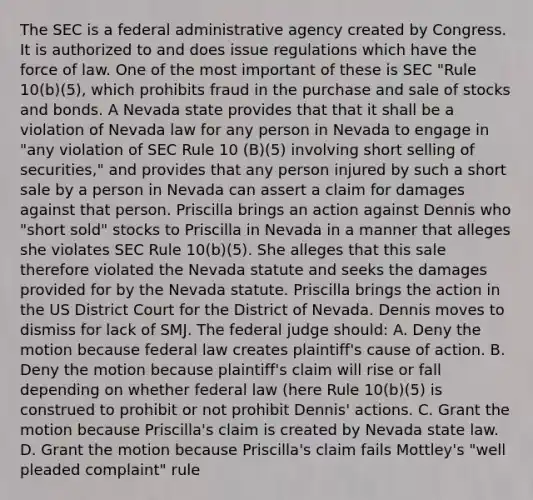 The SEC is a federal administrative agency created by Congress. It is authorized to and does issue regulations which have the force of law. One of the most important of these is SEC "Rule 10(b)(5), which prohibits fraud in the purchase and sale of stocks and bonds. A Nevada state provides that that it shall be a violation of Nevada law for any person in Nevada to engage in "any violation of SEC Rule 10 (B)(5) involving short selling of securities," and provides that any person injured by such a short sale by a person in Nevada can assert a claim for damages against that person. Priscilla brings an action against Dennis who "short sold" stocks to Priscilla in Nevada in a manner that alleges she violates SEC Rule 10(b)(5). She alleges that this sale therefore violated the Nevada statute and seeks the damages provided for by the Nevada statute. Priscilla brings the action in the US District Court for the District of Nevada. Dennis moves to dismiss for lack of SMJ. The federal judge should: A. Deny the motion because federal law creates plaintiff's cause of action. B. Deny the motion because plaintiff's claim will rise or fall depending on whether federal law (here Rule 10(b)(5) is construed to prohibit or not prohibit Dennis' actions. C. Grant the motion because Priscilla's claim is created by Nevada state law. D. Grant the motion because Priscilla's claim fails Mottley's "well pleaded complaint" rule