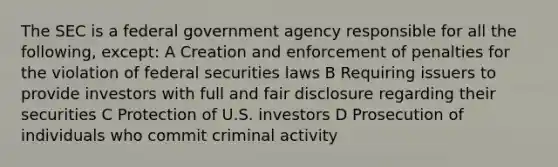 The SEC is a federal government agency responsible for all the following, except: A Creation and enforcement of penalties for the violation of federal securities laws B Requiring issuers to provide investors with full and fair disclosure regarding their securities C Protection of U.S. investors D Prosecution of individuals who commit criminal activity