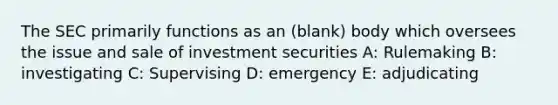 The SEC primarily functions as an (blank) body which oversees the issue and sale of investment securities A: Rulemaking B: investigating C: Supervising D: emergency E: adjudicating