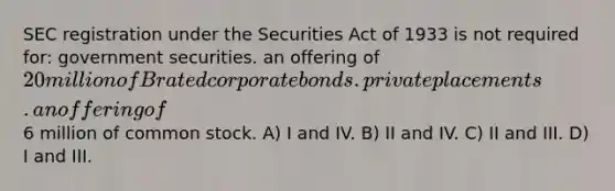 SEC registration under the Securities Act of 1933 is not required for: government securities. an offering of 20 million of B rated corporate bonds. private placements. an offering of6 million of common stock. A) I and IV. B) II and IV. C) II and III. D) I and III.