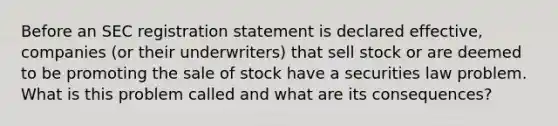 Before an SEC registration statement is declared effective, companies (or their underwriters) that sell stock or are deemed to be promoting the sale of stock have a securities law problem. What is this problem called and what are its consequences?