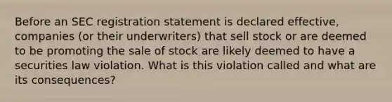 Before an SEC registration statement is declared effective, companies (or their underwriters) that sell stock or are deemed to be promoting the sale of stock are likely deemed to have a securities law violation. What is this violation called and what are its consequences?