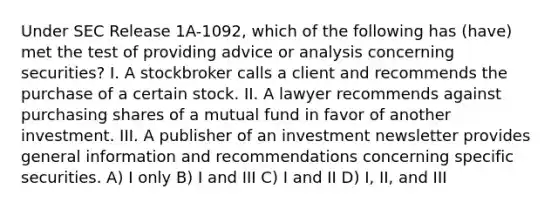 Under SEC Release 1A-1092, which of the following has (have) met the test of providing advice or analysis concerning securities? I. A stockbroker calls a client and recommends the purchase of a certain stock. II. A lawyer recommends against purchasing shares of a mutual fund in favor of another investment. III. A publisher of an investment newsletter provides general information and recommendations concerning specific securities. A) I only B) I and III C) I and II D) I, II, and III