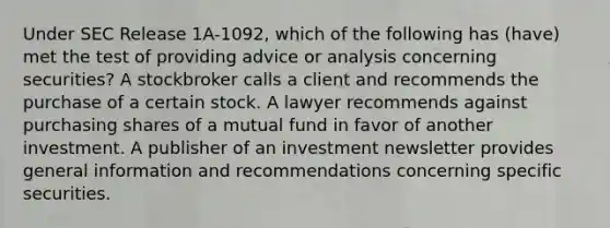 Under SEC Release 1A-1092, which of the following has (have) met the test of providing advice or analysis concerning securities? A stockbroker calls a client and recommends the purchase of a certain stock. A lawyer recommends against purchasing shares of a mutual fund in favor of another investment. A publisher of an investment newsletter provides general information and recommendations concerning specific securities.