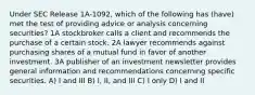 Under SEC Release 1A-1092, which of the following has (have) met the test of providing advice or analysis concerning securities? 1A stockbroker calls a client and recommends the purchase of a certain stock. 2A lawyer recommends against purchasing shares of a mutual fund in favor of another investment. 3A publisher of an investment newsletter provides general information and recommendations concerning specific securities. A) I and III B) I, II, and III C) I only D) I and II