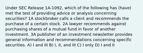 Under SEC Release 1A-1092, which of the following has (have) met the test of providing advice or analysis concerning securities? 1A stockbroker calls a client and recommends the purchase of a certain stock. 2A lawyer recommends against purchasing shares of a mutual fund in favor of another investment. 3A publisher of an investment newsletter provides general information and recommendations concerning specific securities. A) I and III B) I, II, and III C) I only D) I and II