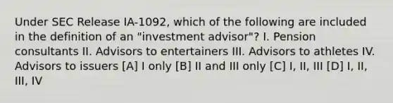 Under SEC Release IA-1092, which of the following are included in the definition of an "investment advisor"? I. Pension consultants II. Advisors to entertainers III. Advisors to athletes IV. Advisors to issuers [A] I only [B] II and III only [C] I, II, III [D] I, II, III, IV