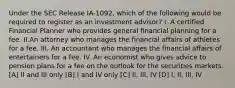 Under the SEC Release IA-1092, which of the following would be required to register as an investment advisor? I. A certified Financial Planner who provides general financial planning for a fee. II.An attorney who manages the financial affairs of athletes for a fee. III. An accountant who manages the financial affairs of entertainers for a fee. IV. An economist who gives advice to pension plans for a fee on the outlook for the securities markets. [A] II and III only [B] I and IV only [C] II, III, IV [D] I, II, III, IV